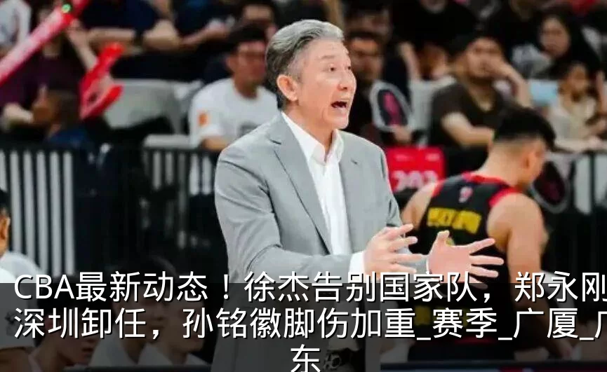 CBA最新动态！徐杰告别国家队，郑永刚从深圳卸任，孙铭徽脚伤加重_赛季_广厦_广东